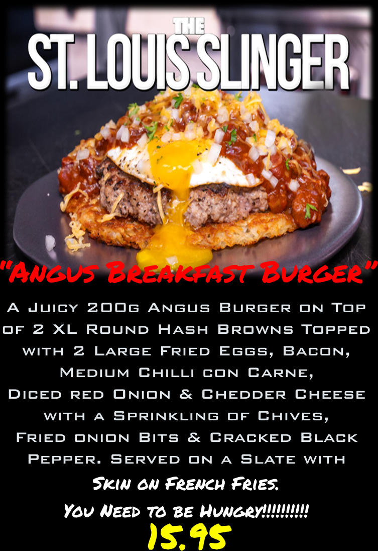 “Angus Breakfast Burger” A Juicy 200g Angus Burger on Top of 2 XL Round Hash Browns Topped with 2 Large Fried Eggs, Bacon, Medium Chilli con Carne, Diced red Onion & Chedder Cheese with a Sprinkling of Chives, Fried onion Bits & Cracked Black Pepper. Served on a Slate with Skin on French Fries. You Need to be Hungry!!!!!!!!!!     15.95