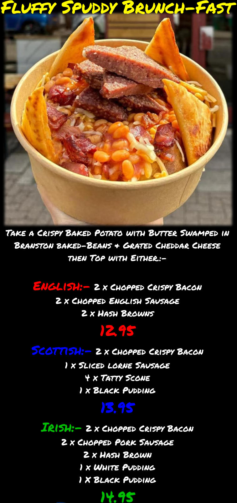 Fluffy Spuddy Brunch-Fast Take a Crispy Baked Potato with Butter Swamped in Branston baked-Beans & Grated Cheddar Cheese then Top with Either.:-  English:- 2 x Chopped Crispy Bacon 2 x Chopped English Sausage 2 x Hash Browns 12.95 Scottish:- 2 x Chopped Crispy Bacon 1 x Sliced lorne Sausage 4 x Tatty Scone 1 x Black Pudding 13.95 Irish:- 2 x Chopped Crispy Bacon 2 x Chopped Pork Sausage 2 x Hash Brown 1 x White Pudding 1 X Black Pudding 14.95