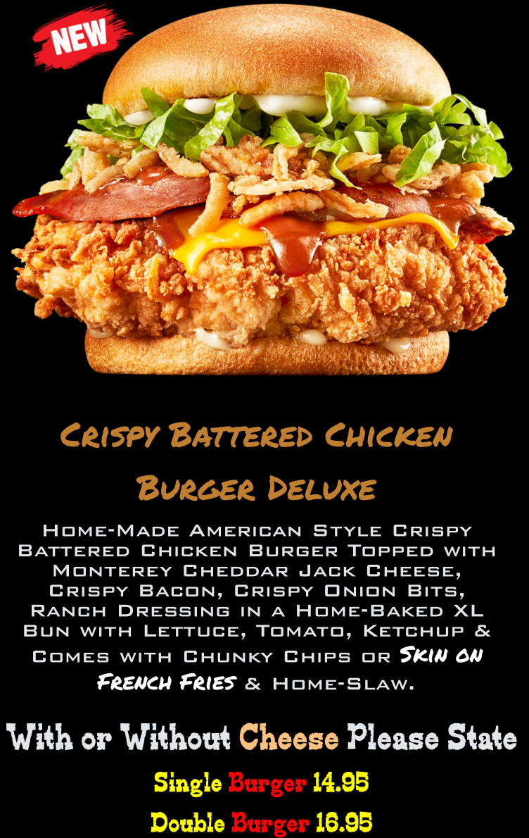 Single Burger 14.95 Double Burger 16.95  With or Without Cheese Please State Crispy Battered Chicken Burger Deluxe Home-Made American Style Crispy Battered Chicken Burger Topped with Monterey Cheddar Jack Cheese, Crispy Bacon, Crispy Onion Bits, Ranch Dressing in a Home-Baked XL Bun with Lettuce, Tomato, Ketchup & Comes with Chunky Chips or Skin on French Fries & Home-Slaw.