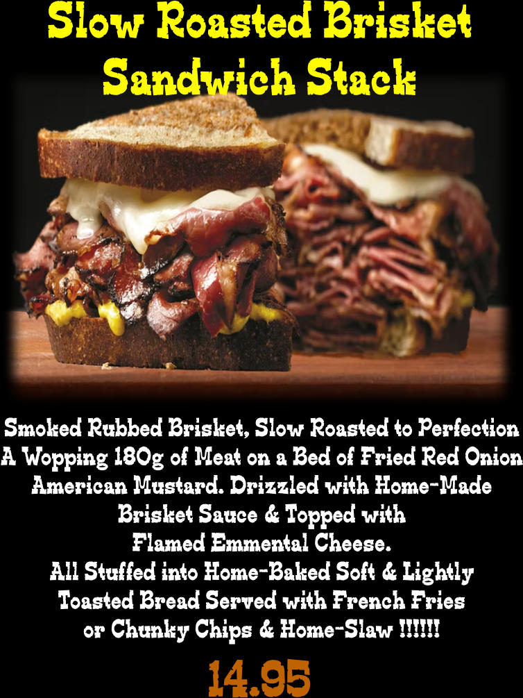 Slow Roasted Brisket Sandwich Stack Smoked Rubbed Brisket, Slow Roasted to Perfection A Wopping 180g of Meat on a Bed of Fried Red Onion American Mustard. Drizzled with Home-Made Brisket Sauce & Topped with Flamed Emmental Cheese. All Stuffed into Home-Baked Soft & Lightly Toasted Bread Served with French Fries or Chunky Chips & Home-Slaw !!!!!! 14.95