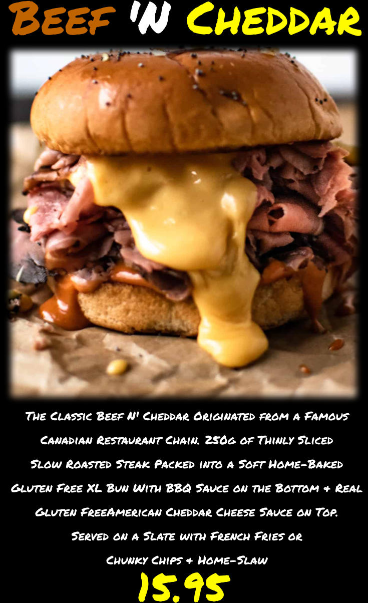 The Classic Beef N' Cheddar Originated from a Famous Canadian Restaurant Chain. 250g of Thinly Sliced Slow Roasted Steak Packed into a Soft Home-Baked Gluten Free XL Bun With BBQ Sauce on the Bottom & Real Gluten FreeAmerican Cheddar Cheese Sauce on Top. Served on a Slate with French Fries or Chunky Chips & Home-Slaw  15.95 Beef 'N Cheddar