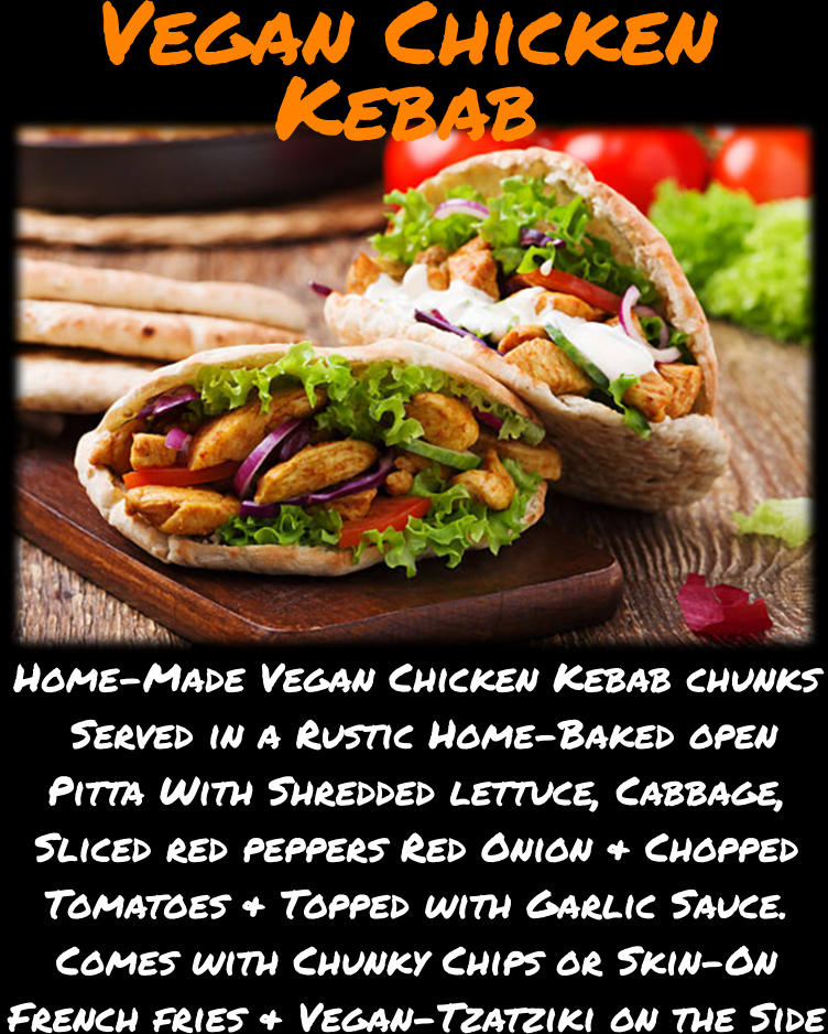 Vegan Chicken Kebab Home-Made Vegan Chicken Kebab chunks  Served in a Rustic Home-Baked open Pitta With Shredded lettuce, Cabbage, Sliced red peppers Red Onion & Chopped Tomatoes & Topped with Garlic Sauce. Comes with Chunky Chips or Skin-On French fries & Vegan-Tzatziki on the Side