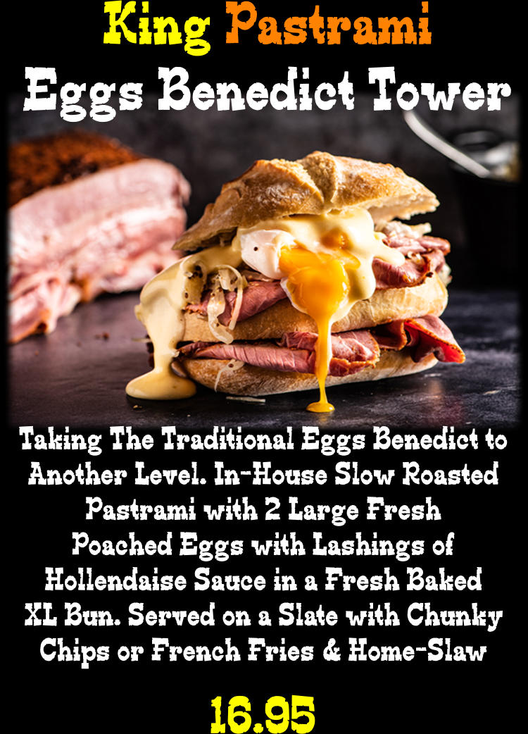 King Pastrami Eggs Benedict Tower Taking The Traditional Eggs Benedict to Another Level. In-House Slow Roasted Pastrami with 2 Large Fresh Poached Eggs with Lashings of Hollendaise Sauce in a Fresh Baked XL Bun. Served on a Slate with Chunky Chips or French Fries & Home-Slaw  16.95
